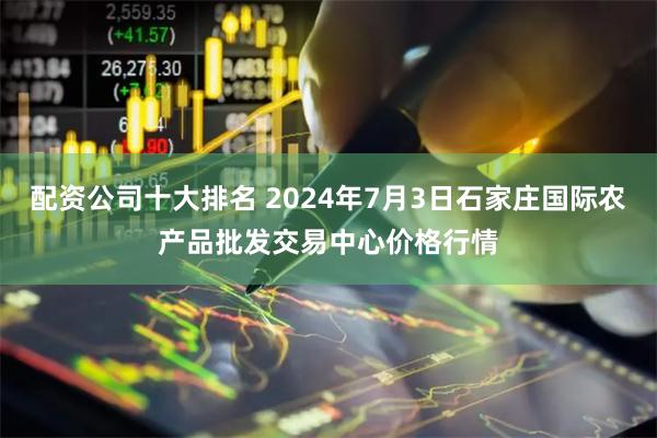 配资公司十大排名 2024年7月3日石家庄国际农产品批发交易中心价格行情