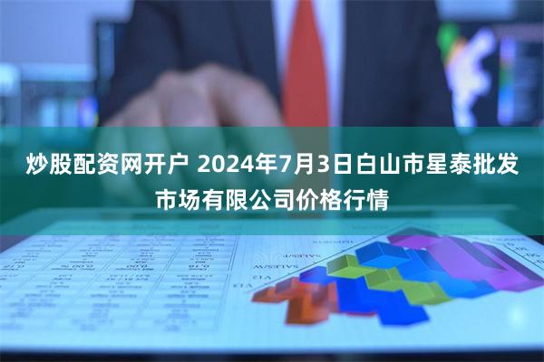 炒股配资网开户 2024年7月3日白山市星泰批发市场有限公司价格行情