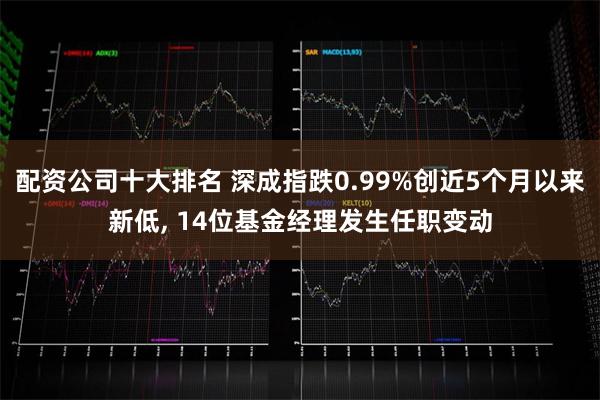 配资公司十大排名 深成指跌0.99%创近5个月以来新低, 14位基金经理发生任职变动