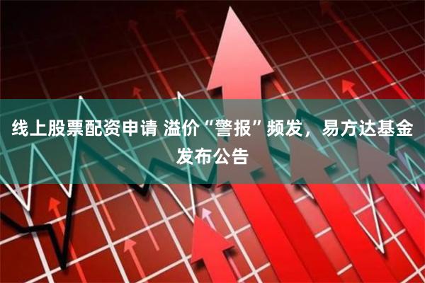 线上股票配资申请 溢价“警报”频发，易方达基金发布公告