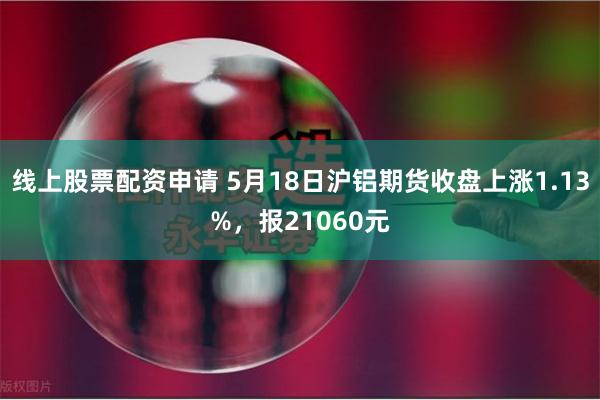 线上股票配资申请 5月18日沪铝期货收盘上涨1.13%，报21060元