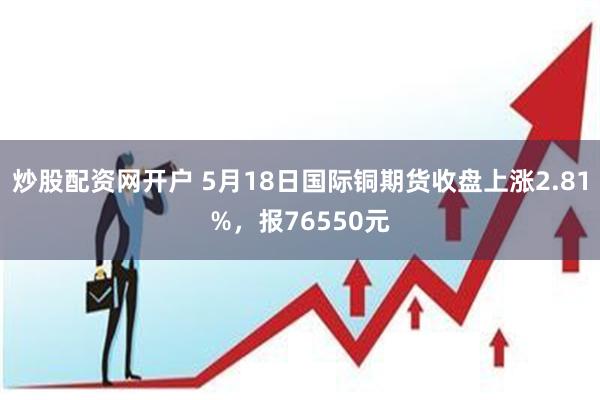 炒股配资网开户 5月18日国际铜期货收盘上涨2.81%，报76550元