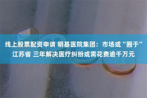 线上股票配资申请 明基医院集团：市场或“囿于”江苏省 三年解决医疗纠纷或需花费逾千万元