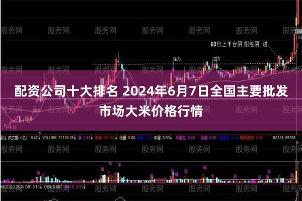 配资公司十大排名 2024年6月7日全国主要批发市场大米价格行情