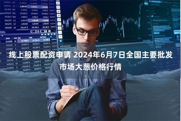 线上股票配资申请 2024年6月7日全国主要批发市场大葱价格行情