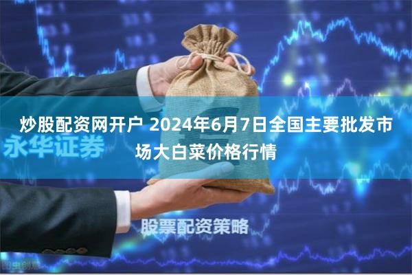 炒股配资网开户 2024年6月7日全国主要批发市场大白菜价格行情