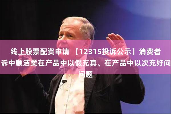 线上股票配资申请 【12315投诉公示】消费者投诉中顺洁柔在产品中以假充真、在产品中以次充好问题