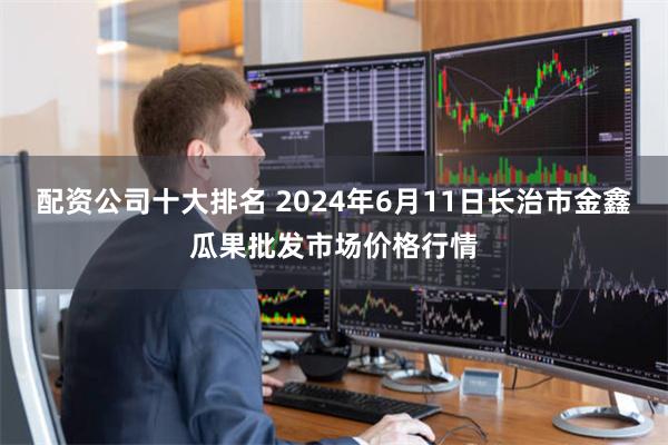 配资公司十大排名 2024年6月11日长治市金鑫瓜果批发市场价格行情