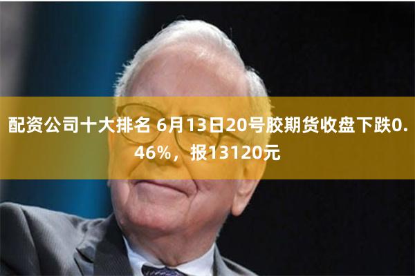 配资公司十大排名 6月13日20号胶期货收盘下跌0.46%，报13120元