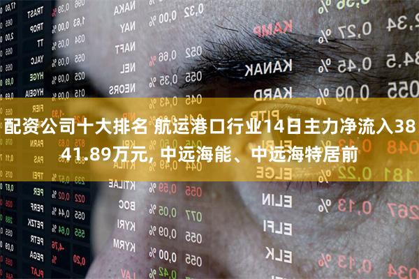 配资公司十大排名 航运港口行业14日主力净流入3841.89万元, 中远海能、中远海特居前