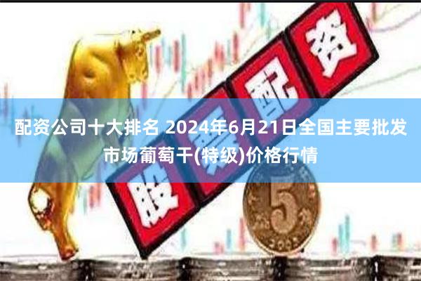 配资公司十大排名 2024年6月21日全国主要批发市场葡萄干(特级)价格行情