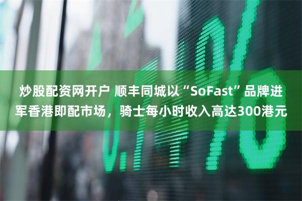 炒股配资网开户 顺丰同城以“SoFast”品牌进军香港即配市场，骑士每小时收入高达300港元