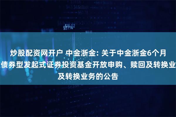 炒股配资网开户 中金浙金: 关于中金浙金6个月定期开放债券型发起式证券投资基金开放申购、赎回及转换业务的公告