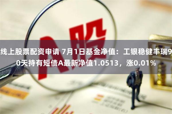 线上股票配资申请 7月1日基金净值：工银稳健丰瑞90天持有短债A最新净值1.0513，涨0.01%