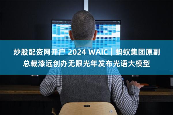 炒股配资网开户 2024 WAIC｜蚂蚁集团原副总裁漆远创办无限光年发布光语大模型