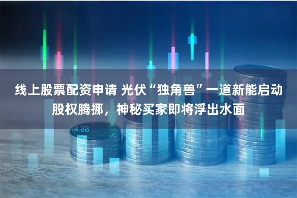 线上股票配资申请 光伏“独角兽”一道新能启动股权腾挪，神秘买家即将浮出水面