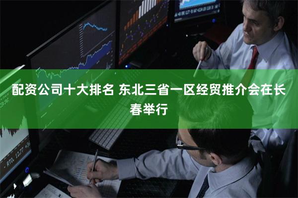 配资公司十大排名 东北三省一区经贸推介会在长春举行