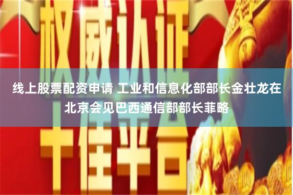 线上股票配资申请 工业和信息化部部长金壮龙在北京会见巴西通信部部长菲略