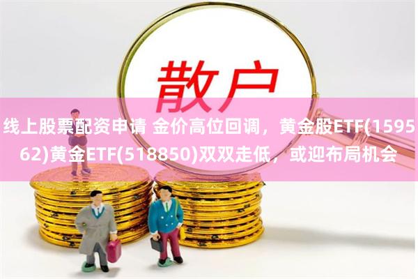 线上股票配资申请 金价高位回调，黄金股ETF(159562)黄金ETF(518850)双双走低，或迎布局机会