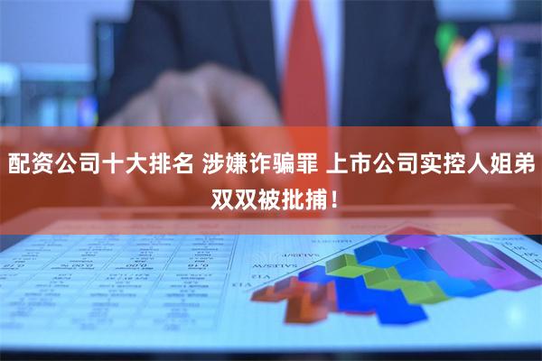 配资公司十大排名 涉嫌诈骗罪 上市公司实控人姐弟 双双被批捕！