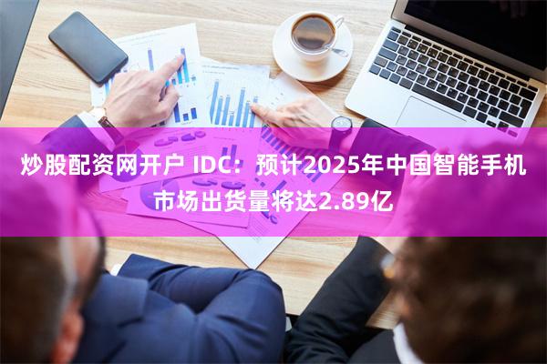 炒股配资网开户 IDC：预计2025年中国智能手机市场出货量将达2.89亿