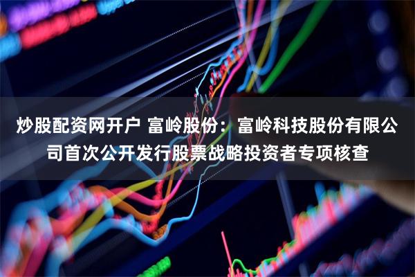 炒股配资网开户 富岭股份：富岭科技股份有限公司首次公开发行股票战略投资者专项核查