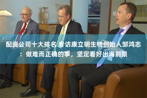 配资公司十大排名 专访康立明生物创始人邹鸿志：做难而正确的事，坚定看好出海前景