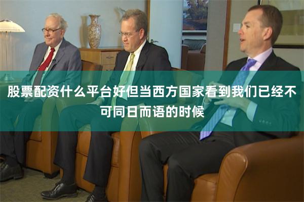 股票配资什么平台好但当西方国家看到我们已经不可同日而语的时候
