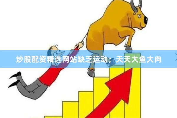 炒股配资精选网站缺乏运动；天天大鱼大肉