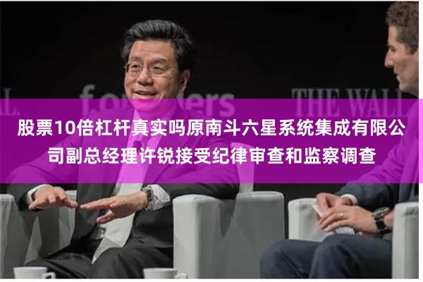 股票10倍杠杆真实吗原南斗六星系统集成有限公司副总经理许锐接受纪律审查和监察调查