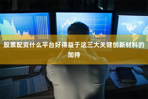 股票配资什么平台好得益于这三大关键创新材料的加持