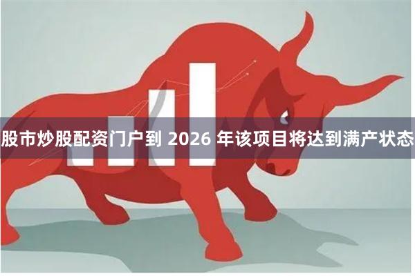 股市炒股配资门户到 2026 年该项目将达到满产状态