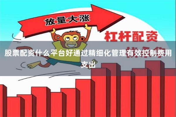 股票配资什么平台好通过精细化管理有效控制费用支出
