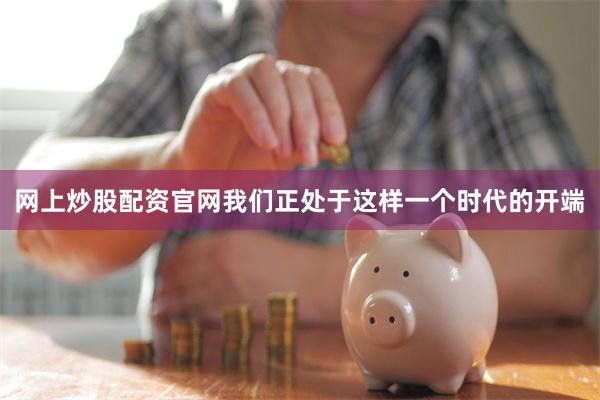 网上炒股配资官网我们正处于这样一个时代的开端