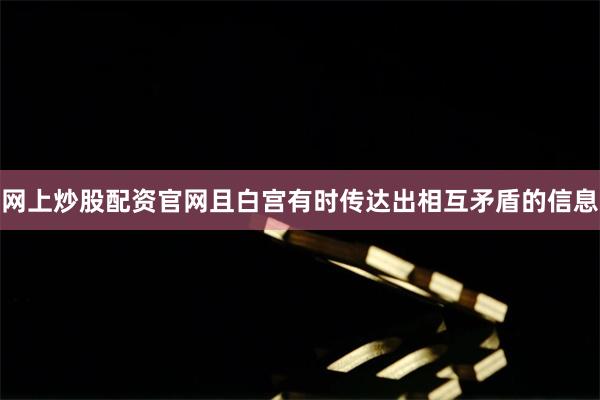 网上炒股配资官网且白宫有时传达出相互矛盾的信息