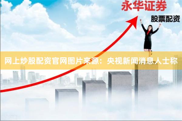网上炒股配资官网图片来源：央视新闻　　消息人士称