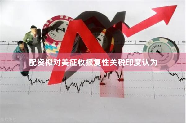 配资拟对美征收报复性关税印度认为