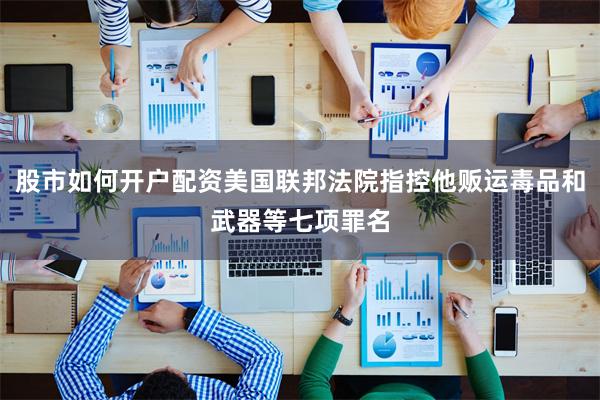 股市如何开户配资美国联邦法院指控他贩运毒品和武器等七项罪名