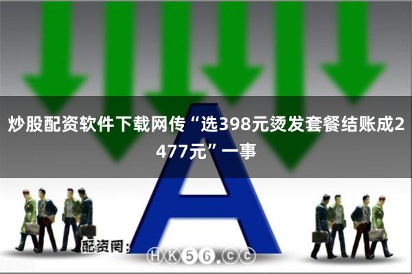 炒股配资软件下载网传“选398元烫发套餐结账成2477元”一事