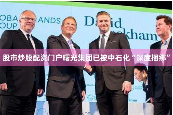 股市炒股配资门户曙光集团已被中石化“深度捆绑”