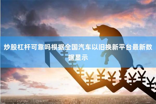 炒股杠杆可靠吗根据全国汽车以旧换新平台最新数据显示