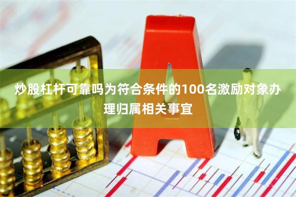炒股杠杆可靠吗为符合条件的100名激励对象办理归属相关事宜