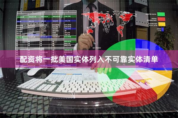 配资将一批美国实体列入不可靠实体清单