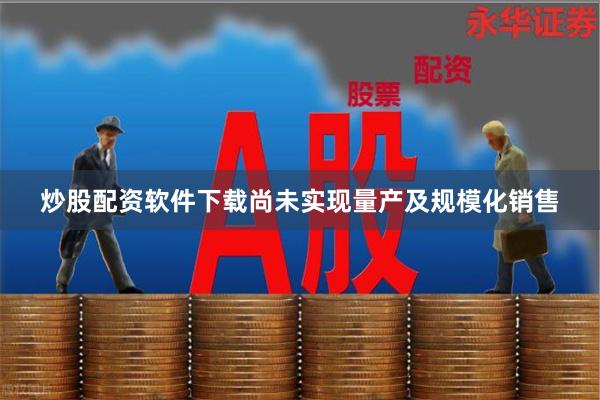 炒股配资软件下载尚未实现量产及规模化销售